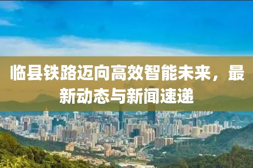 临县铁路迈向高效智能未来，最新动态与新闻速递
