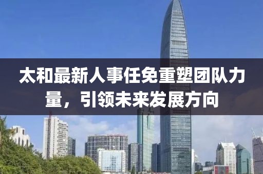 太和最新人事任免重塑团队力量，引领未来发展方向