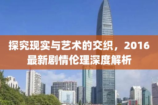 探究现实与艺术的交织，2016最新剧情伦理深度解析