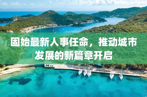 固始最新人事任命，推动城市发展的新篇章开启