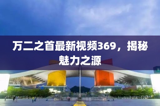 万二之首最新视频369，揭秘魅力之源