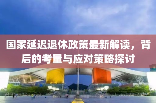 国家延迟退休政策最新解读，背后的考量与应对策略探讨