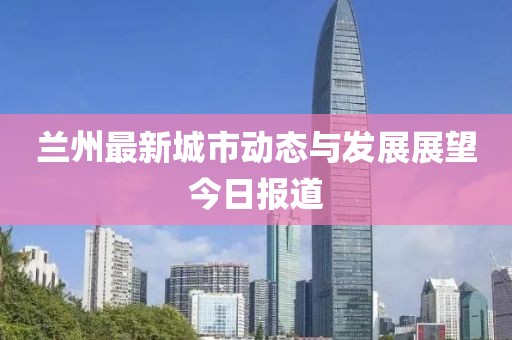 兰州最新城市动态与发展展望今日报道