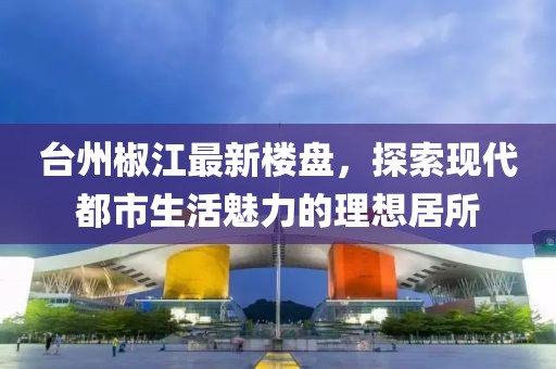 台州椒江最新楼盘，探索现代都市生活魅力的理想居所