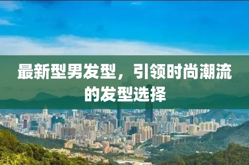 最新型男发型，引领时尚潮流的发型选择
