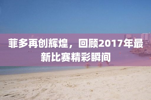 菲多再创辉煌，回顾2017年最新比赛精彩瞬间