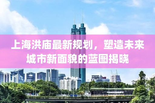 上海洪庙最新规划，塑造未来城市新面貌的蓝图揭晓