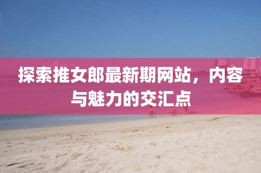 探索推女郎最新期网站，内容与魅力的交汇点