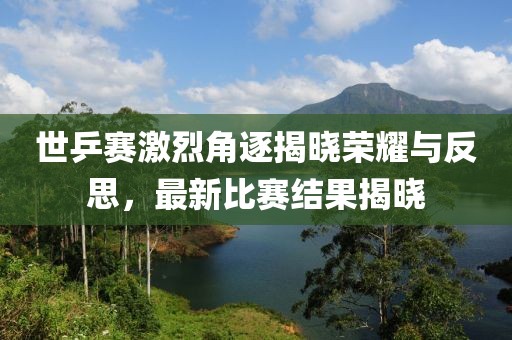 世乒赛激烈角逐揭晓荣耀与反思，最新比赛结果揭晓