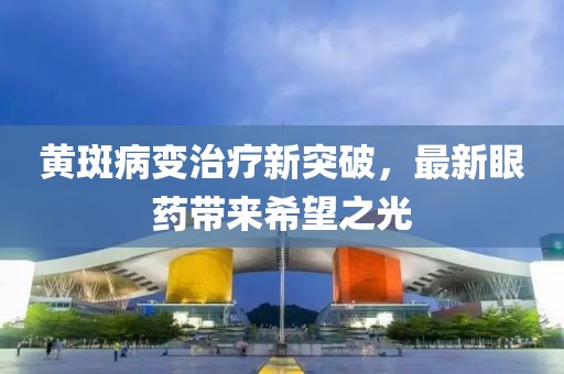 黄斑病变治疗新突破，最新眼药带来希望之光