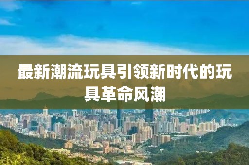 最新潮流玩具引领新时代的玩具革命风潮