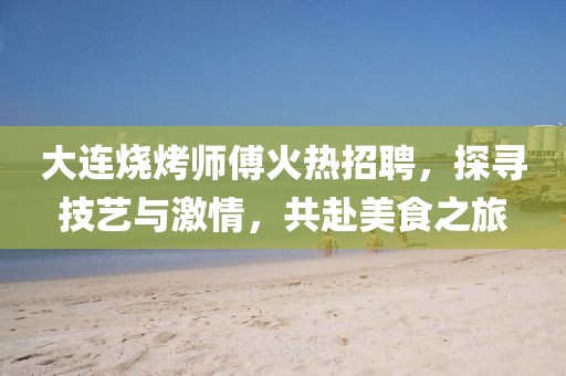 大连烧烤师傅火热招聘，探寻技艺与激情，共赴美食之旅