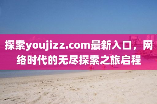 探索youjizz.com最新入口，网络时代的无尽探索之旅启程