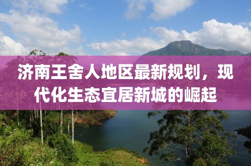 济南王舍人地区最新规划，现代化生态宜居新城的崛起