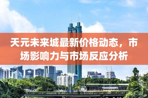 天元未来城最新价格动态，市场影响力与市场反应分析