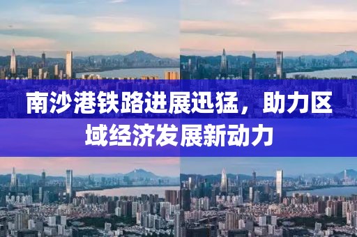 南沙港铁路进展迅猛，助力区域经济发展新动力