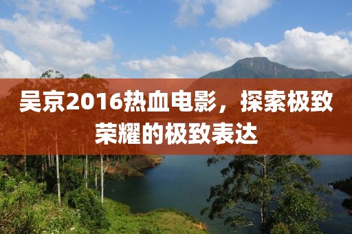 吴京2016热血电影，探索极致荣耀的极致表达