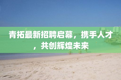 青拓最新招聘启幕，携手人才，共创辉煌未来