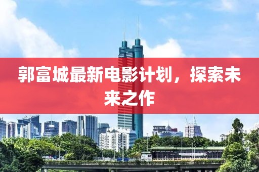 郭富城最新电影计划，探索未来之作