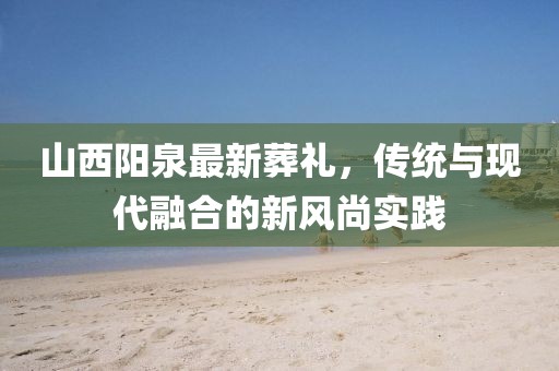 山西阳泉最新葬礼，传统与现代融合的新风尚实践