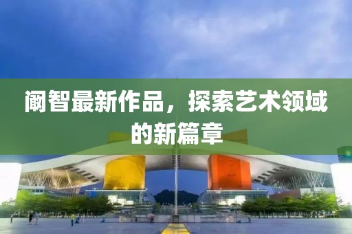 阚智最新作品，探索艺术领域的新篇章