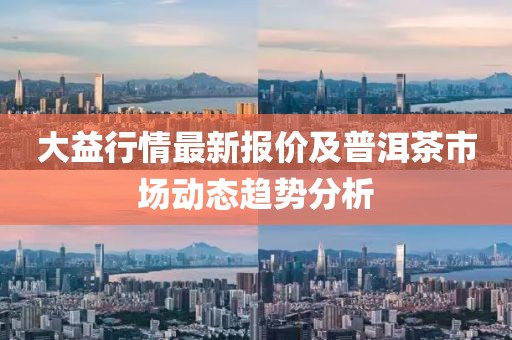 大益行情最新报价及普洱茶市场动态趋势分析