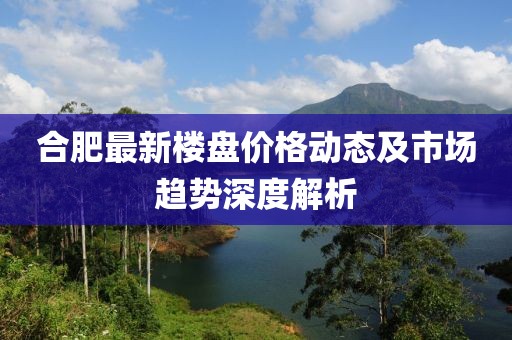 合肥最新楼盘价格动态及市场趋势深度解析