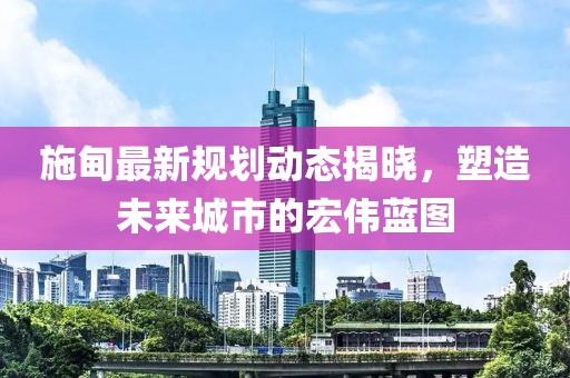 施甸最新规划动态揭晓，塑造未来城市的宏伟蓝图