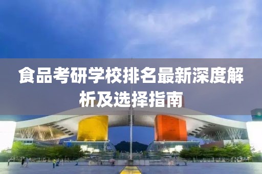 食品考研学校排名最新深度解析及选择指南