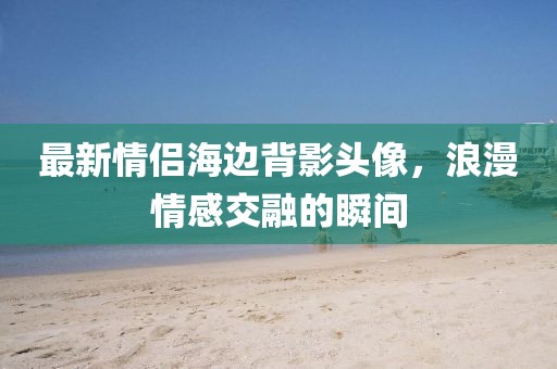 最新情侣海边背影头像，浪漫情感交融的瞬间