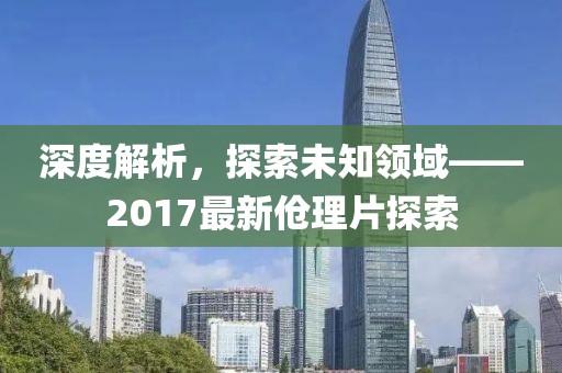 深度解析，探索未知领域——2017最新伧理片探索