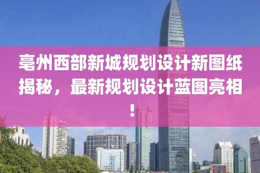 亳州西部新城规划设计新图纸揭秘，最新规划设计蓝图亮相！