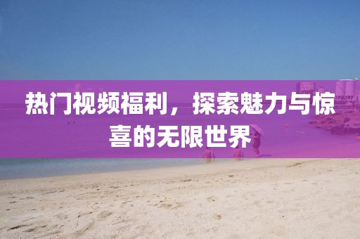 热门视频福利，探索魅力与惊喜的无限世界