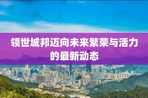 领世城邦迈向未来繁荣与活力的最新动态