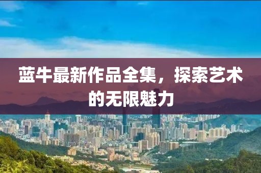 蓝牛最新作品全集，探索艺术的无限魅力