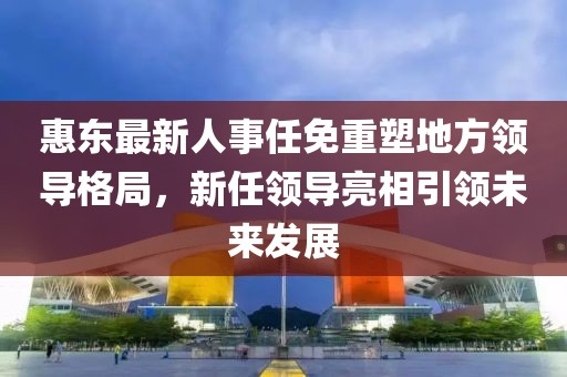 惠东最新人事任免重塑地方领导格局，新任领导亮相引领未来发展