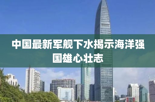 中国最新军舰下水揭示海洋强国雄心壮志