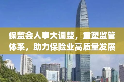 保监会人事大调整，重塑监管体系，助力保险业高质量发展