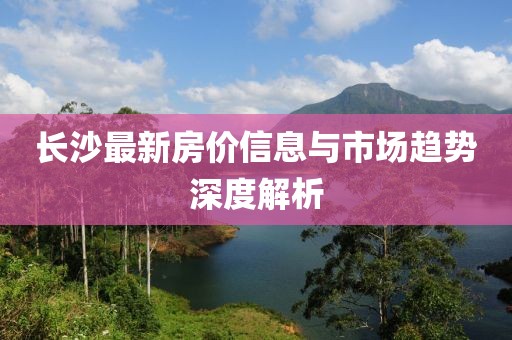 长沙最新房价信息与市场趋势深度解析