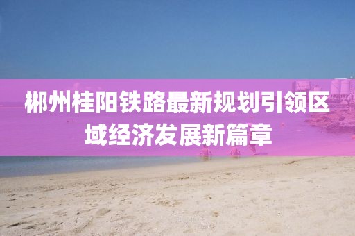 郴州桂阳铁路最新规划引领区域经济发展新篇章