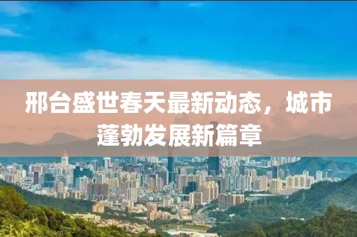 邢台盛世春天最新动态，城市蓬勃发展新篇章