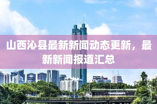 山西沁县最新新闻动态更新，最新新闻报道汇总