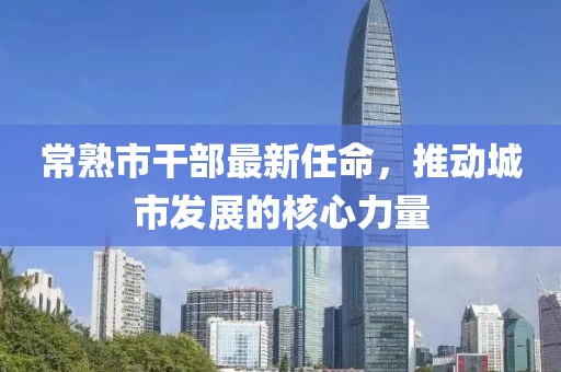 常熟市干部最新任命，推动城市发展的核心力量