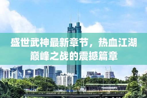 盛世武神最新章节，热血江湖巅峰之战的震撼篇章