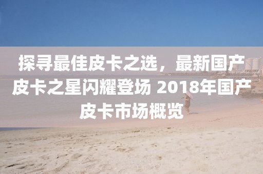 探寻最佳皮卡之选，最新国产皮卡之星闪耀登场 2018年国产皮卡市场概览