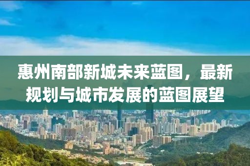 惠州南部新城未来蓝图，最新规划与城市发展的蓝图展望