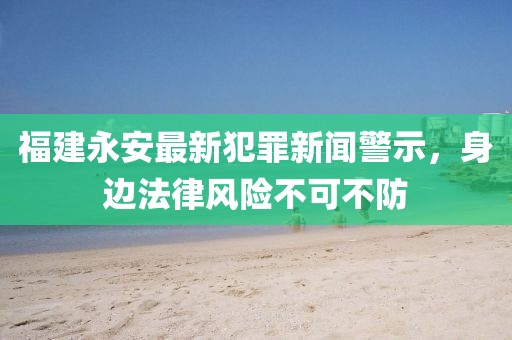 福建永安最新犯罪新闻警示，身边法律风险不可不防