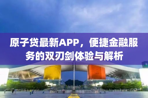 原子贷最新APP，便捷金融服务的双刃剑体验与解析