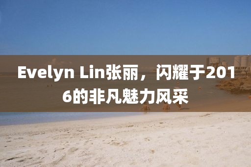 Evelyn Lin张丽，闪耀于2016的非凡魅力风采
