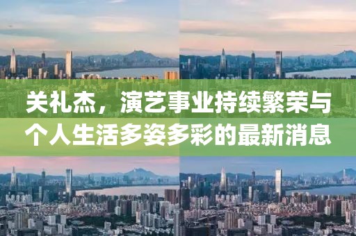 关礼杰，演艺事业持续繁荣与个人生活多姿多彩的最新消息